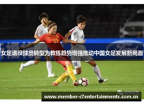 女足退役球员转型为教练趋势增强推动中国女足发展新局面